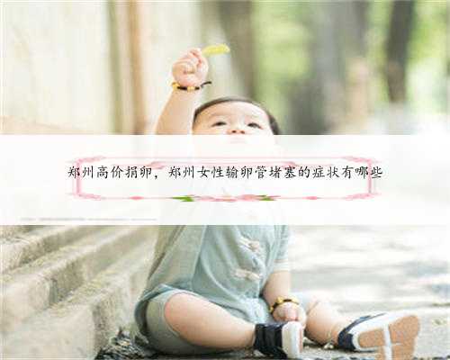 郑州高价捐卵，郑州女性输卵管堵塞的症状有哪些