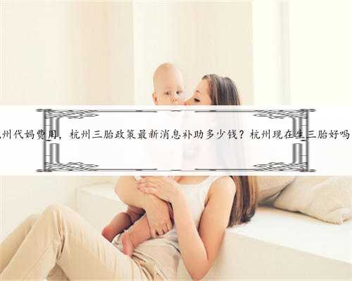 杭州代妈费用，杭州三胎政策最新消息补助多少钱？杭州现在生三胎好吗？