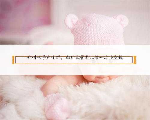 郑州代孕产子群，郑州试管婴儿做一次多少钱
